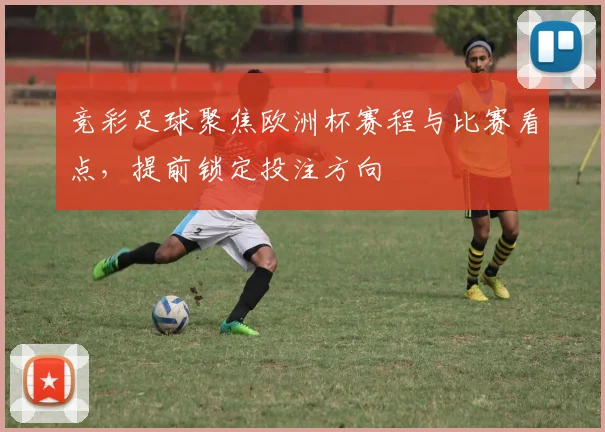 竞彩足球聚焦欧洲杯赛程与比赛看点,提前锁定投注方向