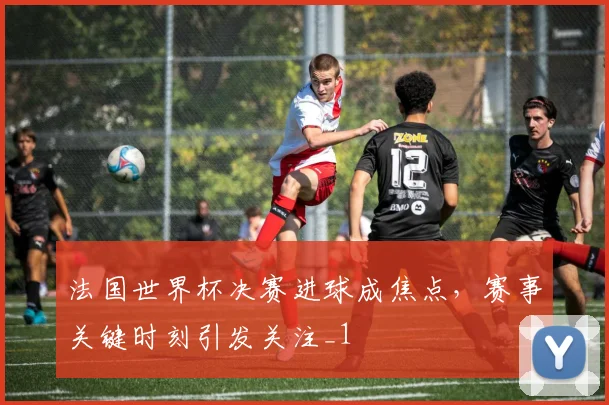 法国世界杯决赛进球成焦点，赛事关键时刻引发关注_1