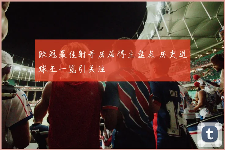 欧冠最佳射手历届得主盘点 历史进球王一览引关注