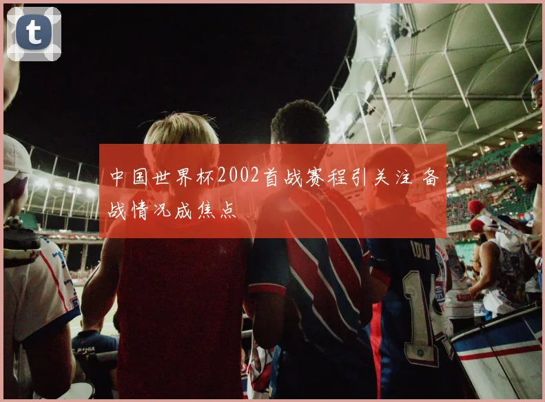 中国世界杯2002首战赛程引关注 备战情况成焦点