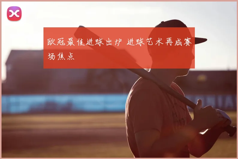 欧冠最佳进球出炉 进球艺术再成赛场焦点