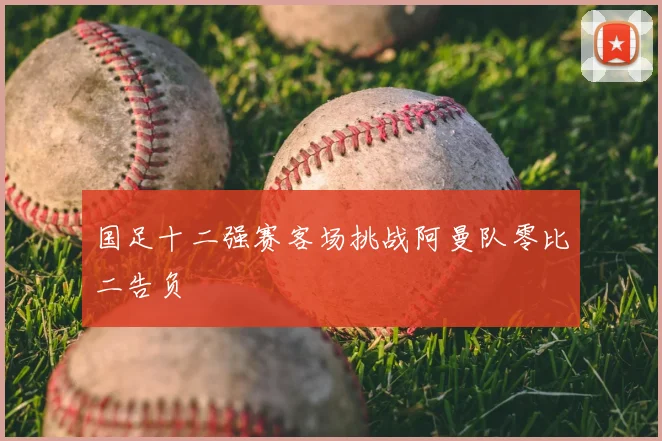 国足十二强赛客场挑战阿曼队零比二告负