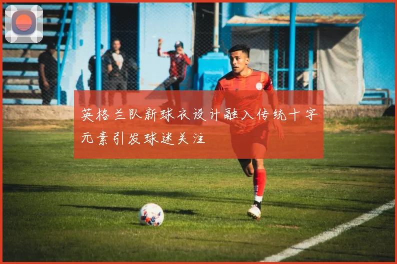 英格兰队新球衣设计融入传统十字元素引发球迷关注