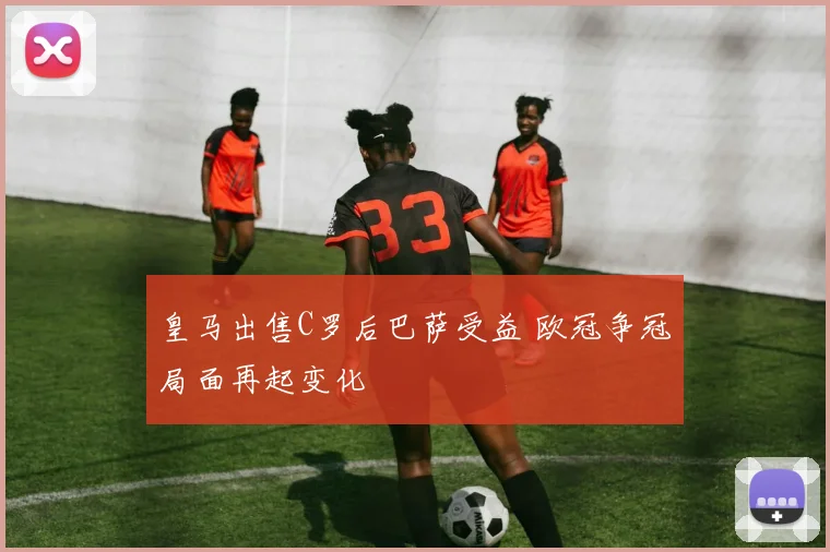 皇马出售C罗后巴萨受益 欧冠争冠局面再起变化