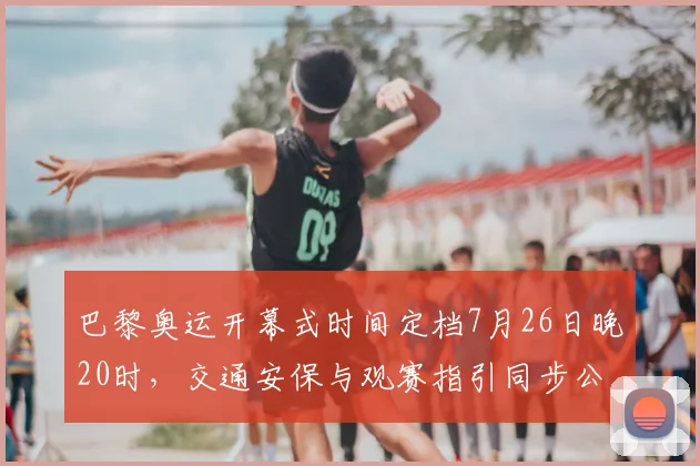 巴黎奥运开幕式时间定档7月26日晚20时，交通安保与观赛指引同步公布