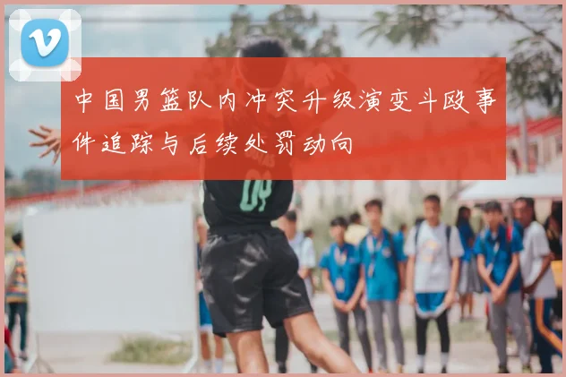 中国男篮队内冲突升级演变斗殴事件追踪与后续处罚动向