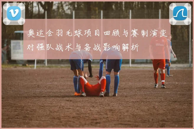奥运会羽毛球项目回顾与赛制演变对强队战术与备战影响解析