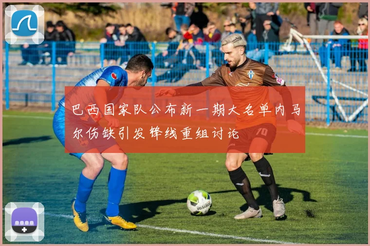 巴西国家队公布新一期大名单内马尔伤缺引发锋线重组讨论