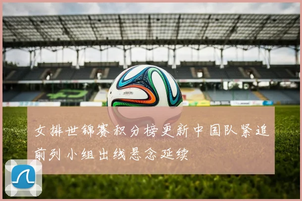 女排世锦赛积分榜更新中国队紧追前列小组出线悬念延续