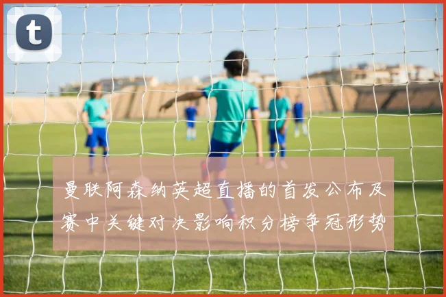 曼联阿森纳英超直播的首发公布及赛中关键对决影响积分榜争冠形势