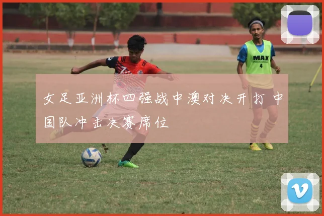 女足亚洲杯四强战中澳对决开打 中国队冲击决赛席位