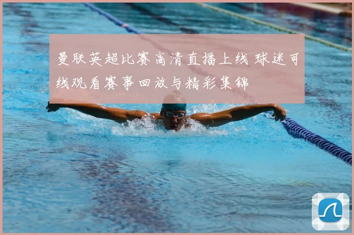 曼联英超比赛高清直播上线 球迷可线观看赛事回放与精彩集锦