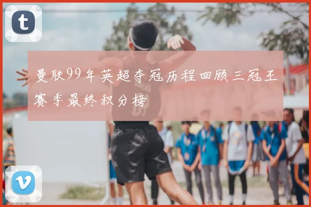 曼联99年英超夺冠历程回顾三冠王赛季最终积分榜