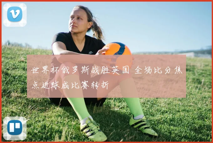 世界杯俄罗斯战胜英国 全场比分焦点进球成比赛转折