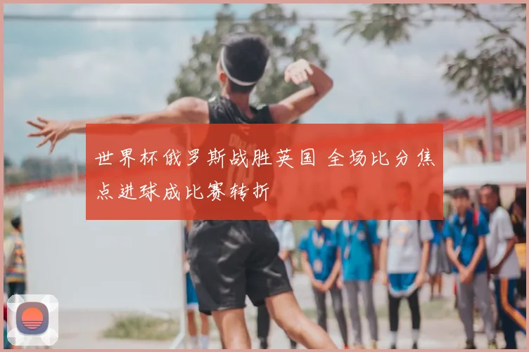 世界杯俄罗斯战胜英国 全场比分焦点进球成比赛转折