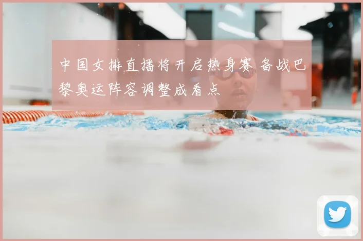 中国女排直播将开启热身赛 备战巴黎奥运阵容调整成看点