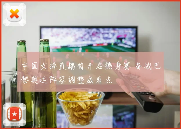 中国女排直播将开启热身赛 备战巴黎奥运阵容调整成看点