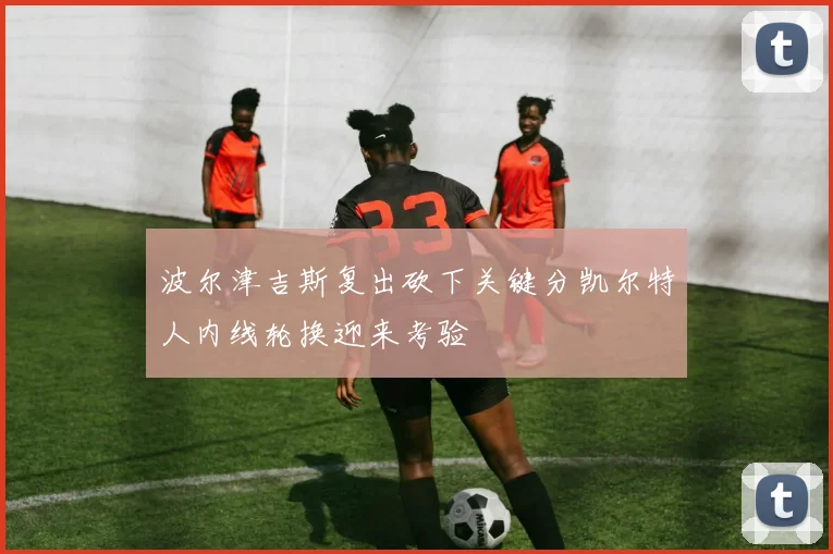 波尔津吉斯复出砍下关键分凯尔特人内线轮换迎来考验